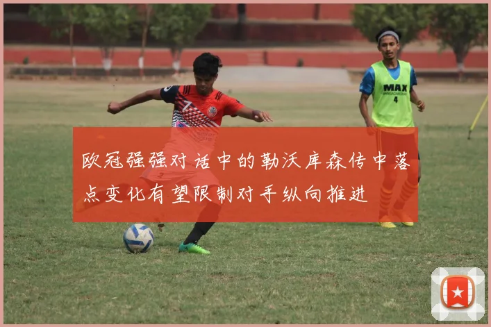 欧冠强强对话中的勒沃库森传中落点变化有望限制对手纵向推进